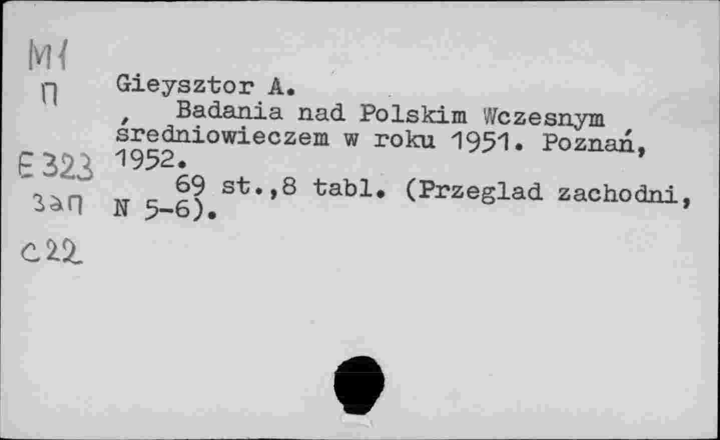 ﻿м<
п	Gieysztor А. z Bad.an.ia nad. Polskim Wczesnym sredniowieczem w поки 1951. Poznan.
Є 323 3àfl сП	^952^	1 __ _ 69 st.,8 tabl. (Przeglad. zachodni. •N 5—6 ) •